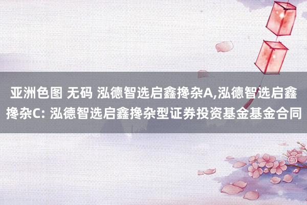 亚洲色图 无码 泓德智选启鑫搀杂A，泓德智选启鑫搀杂C: 泓德智选启鑫搀杂型证券投资基金基金合同