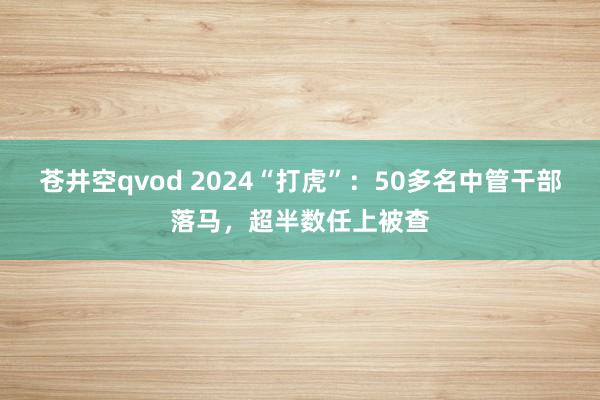 苍井空qvod 2024“打虎”：50多名中管干部落马，超半