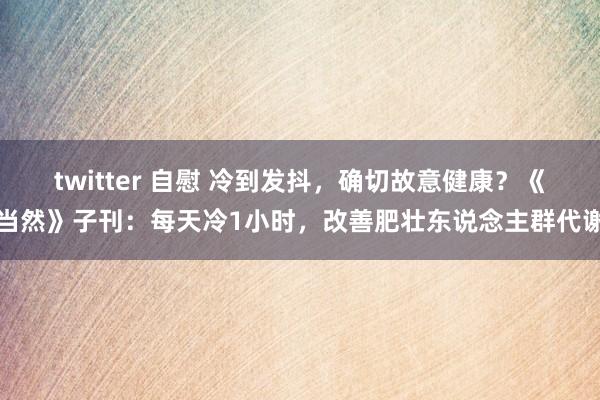 twitter 自慰 冷到发抖，确切故意健康？《当然》子刊：