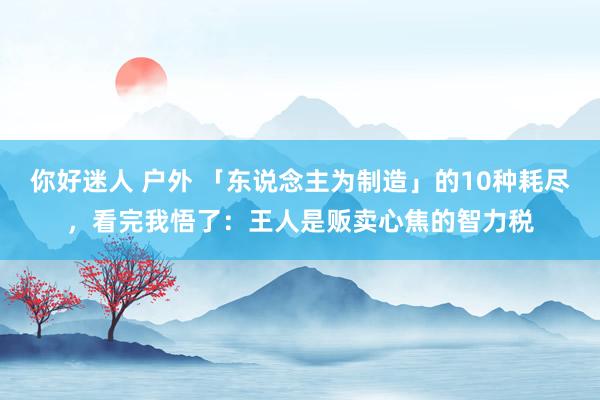 你好迷人 户外 「东说念主为制造」的10种耗尽，看完我悟了：