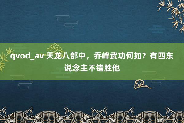 qvod_av 天龙八部中，乔峰武功何如？有四东说念主不错胜他