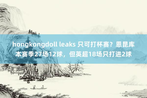 hongkongdoll leaks 只可打杯赛？恩昆库本赛季27场12球，但英超18场只打进2球