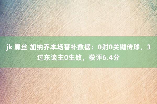 jk 黑丝 加纳乔本场替补数据：0射0关键传球，3过东谈主0生效，获评6.4分