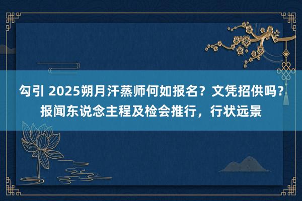 勾引 2025朔月汗蒸师何如报名？文凭招供吗？报闻东说念主程及检会推行，行状远景