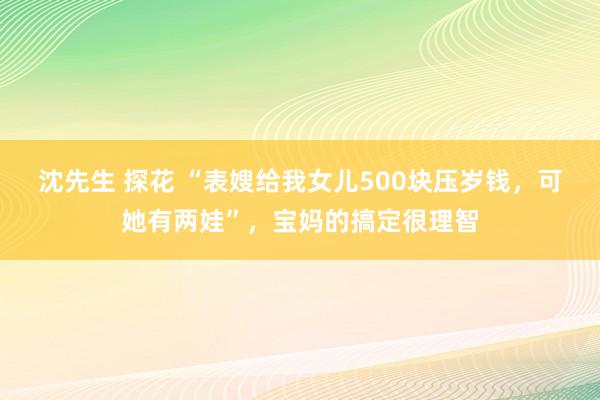 沈先生 探花 “表嫂给我女儿500块压岁钱，可她有两娃”，宝妈的搞定很理智