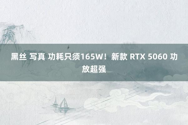 黑丝 写真 功耗只须165W！新款 RTX 5060 功放超