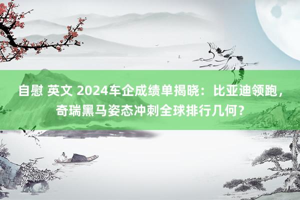 自慰 英文 2024车企成绩单揭晓：比亚迪领跑，奇瑞黑马姿态