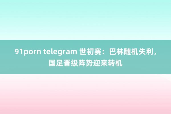 91porn telegram 世初赛：巴林随机失利，国足晋