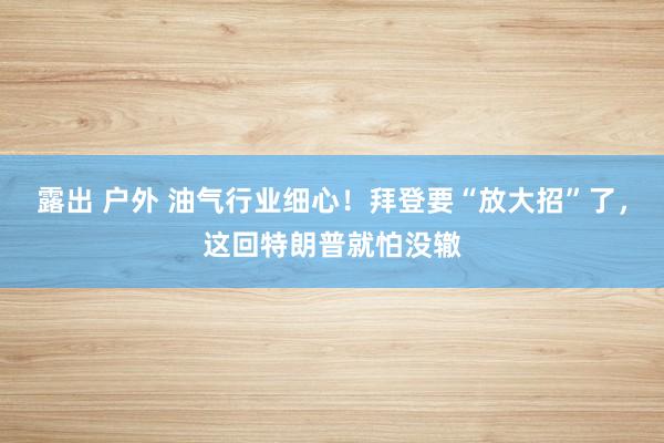 露出 户外 油气行业细心！拜登要“放大招”了，这回特朗普就怕