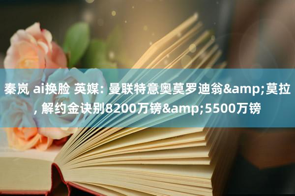 秦岚 ai换脸 英媒: 曼联特意奥莫罗迪翁&莫拉， 解约金诀别8200万镑&5500万镑