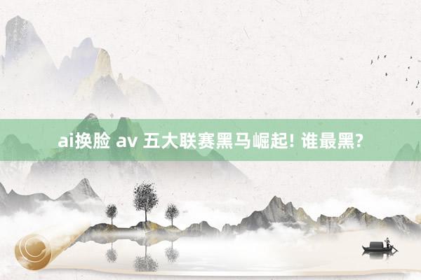 ai换脸 av 五大联赛黑马崛起! 谁最黑?