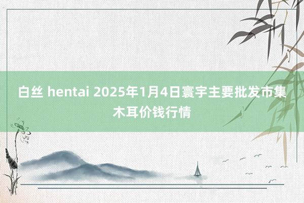 白丝 hentai 2025年1月4日寰宇主要批发市集木耳价钱行情