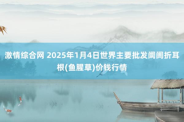 激情综合网 2025年1月4日世界主要批发阛阓折耳根(鱼腥草)价钱行情