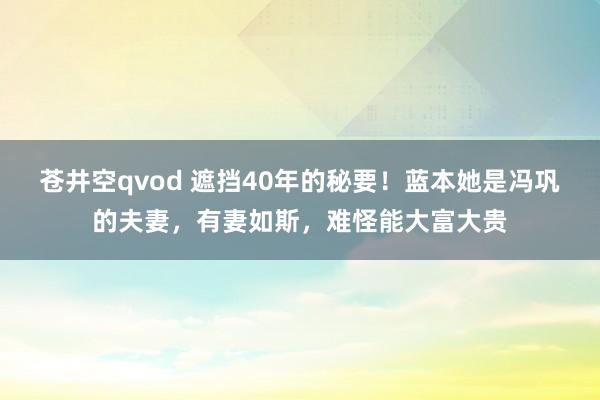 苍井空qvod 遮挡40年的秘要！蓝本她是冯巩的夫妻，有妻如