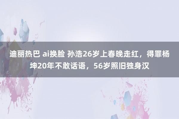 迪丽热巴 ai换脸 孙浩26岁上春晚走红，得罪杨坤20年不敢