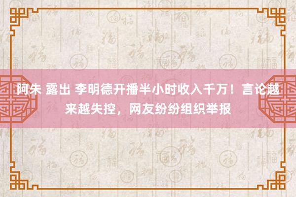 阿朱 露出 李明德开播半小时收入千万！言论越来越失控，网友纷