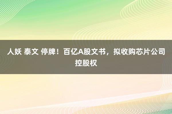 人妖 泰文 停牌！百亿A股文书，拟收购芯片公司控股权