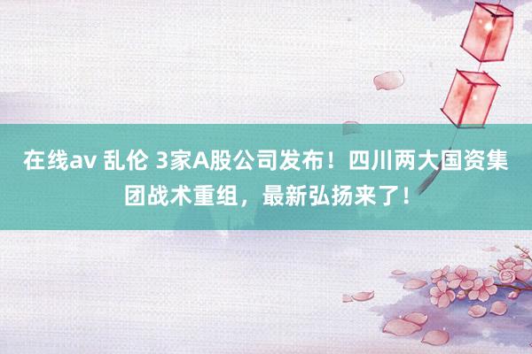 在线av 乱伦 3家A股公司发布！四川两大国资集团战术重组，