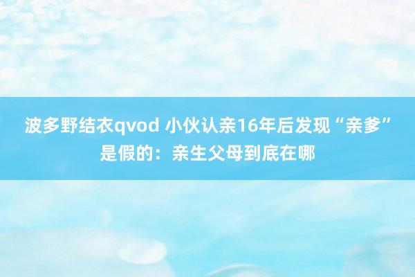 波多野结衣qvod 小伙认亲16年后发现“亲爹”是假的：亲生父母到底在哪