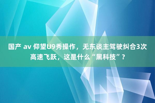 国产 av 仰望U9秀操作，无东谈主驾驶纠合3次高速飞跃，这