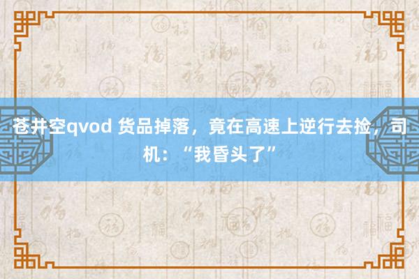 苍井空qvod 货品掉落，竟在高速上逆行去捡，司机：“我昏头