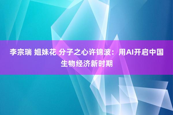 李宗瑞 姐妹花 分子之心许锦波：用AI开启中国生物经济新时期