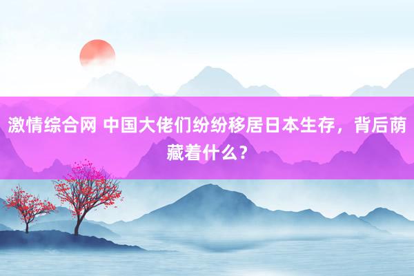 激情综合网 中国大佬们纷纷移居日本生存，背后荫藏着什么？