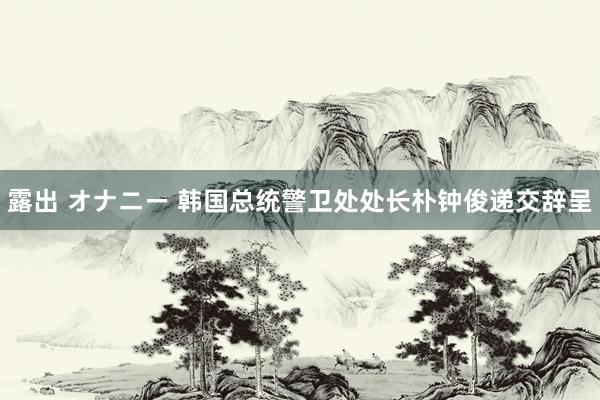 露出 オナニー 韩国总统警卫处处长朴钟俊递交辞呈