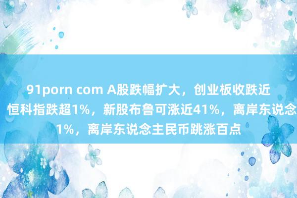 91porn com A股跌幅扩大，创业板收跌近2%，微盘领