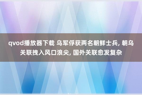 qvod播放器下载 乌军俘获两名朝鲜士兵， 朝乌关联拽入风口浪尖， 国外关联愈发复杂