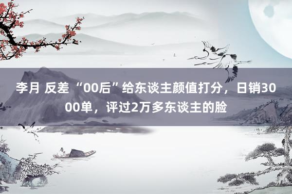 李月 反差 “00后”给东谈主颜值打分，日销3000单，评过2万多东谈主的脸