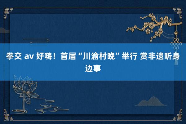 拳交 av 好嗨！首届“川渝村晚”举行 赏非遗听身边事