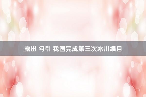 露出 勾引 我国完成第三次冰川编目