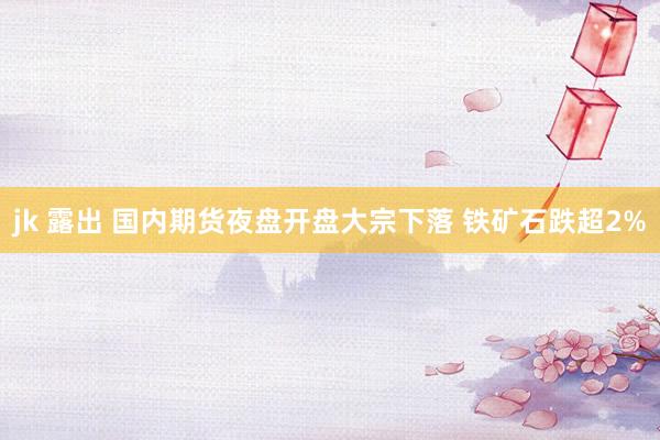 jk 露出 国内期货夜盘开盘大宗下落 铁矿石跌超2%