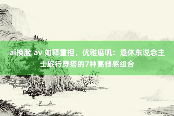ai换脸 av 如释重担，优雅磨叽：退休东说念主士旅行穿搭的7种高档感组合