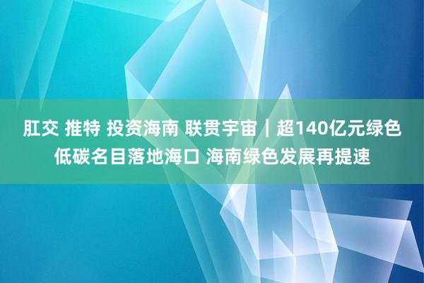 肛交 推特 投资海南 联贯宇宙｜超140亿元绿色低碳名目落地海口 海南绿色发展再提速