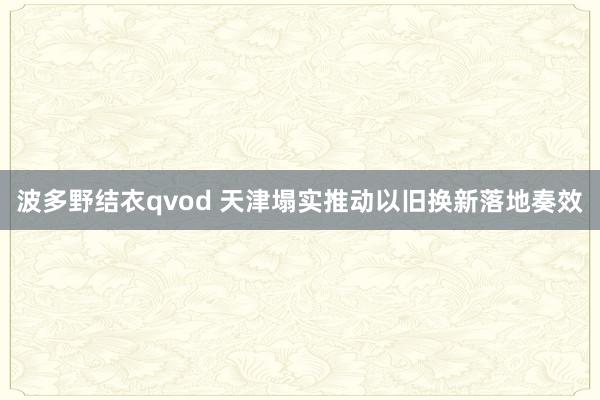 波多野结衣qvod 天津塌实推动以旧换新落地奏效