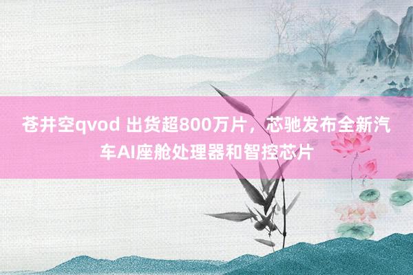 苍井空qvod 出货超800万片，芯驰发布全新汽车AI座舱处