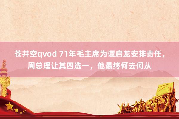 苍井空qvod 71年毛主席为谭启龙安排责任，周总理让其四选一，他最终何去何从