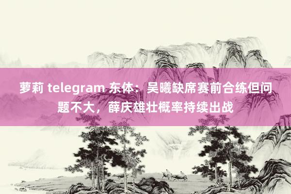 萝莉 telegram 东体：吴曦缺席赛前合练但问题不大，薛